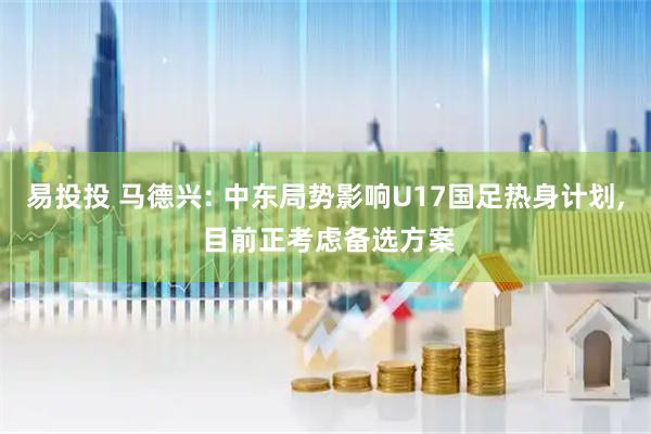易投投 马德兴: 中东局势影响U17国足热身计划, 目前正考虑备选方案
