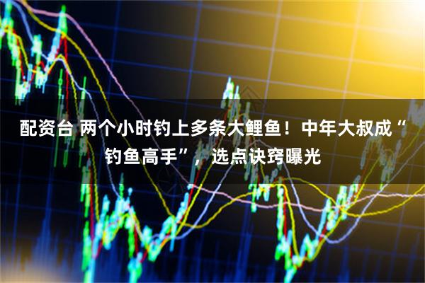 配资台 两个小时钓上多条大鲤鱼！中年大叔成“钓鱼高手”，选点诀窍曝光