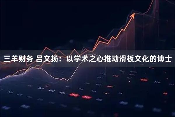 三羊财务 吕文扬：以学术之心推动滑板文化的博士