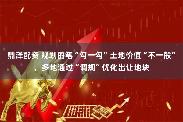 鼎泽配资 规划的笔“勾一勾”土地价值“不一般”，多地通过“调规”优化出让地块