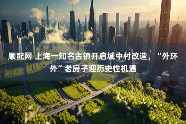 顺配网 上海一知名古镇开启城中村改造，“外环外”老房子迎历史性机遇