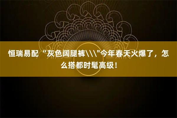 恒瑞易配 “灰色阔腿裤\＂今年春天火爆了，怎么搭都时髦高级！