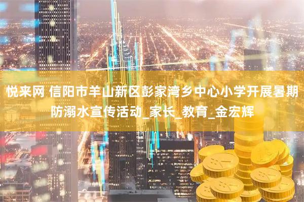 悦来网 信阳市羊山新区彭家湾乡中心小学开展暑期防溺水宣传活动_家长_教育_金宏辉