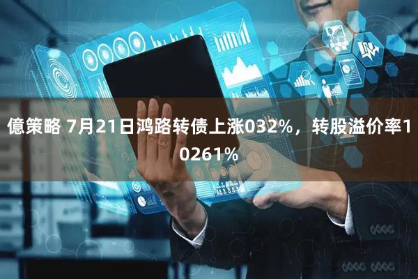 億策略 7月21日鸿路转债上涨032%，转股溢价率10261%