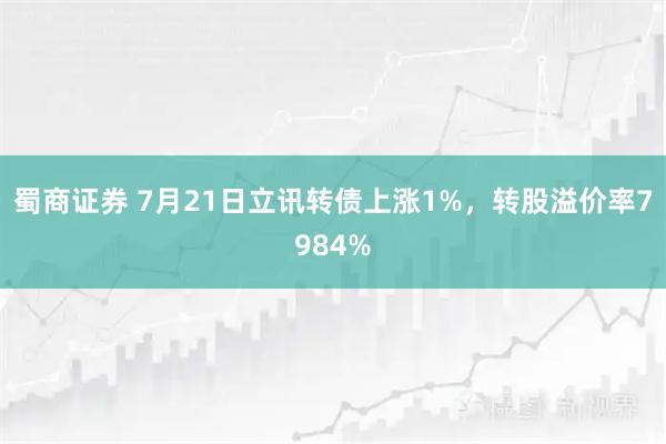 蜀商证券 7月21日立讯转债上涨1%，转股溢价率7984%