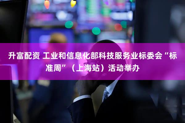 升富配资 工业和信息化部科技服务业标委会“标准周”（上海站）活动举办